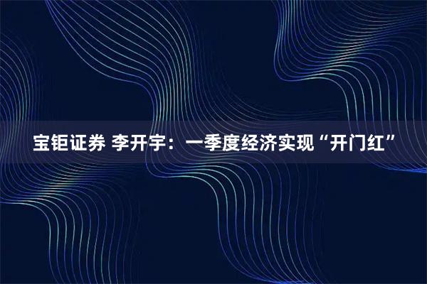 宝钜证券 李开宇：一季度经济实现“开门红”