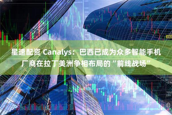 星速配资 Canalys：巴西已成为众多智能手机厂商在拉丁美洲争相布局的“前线战场”