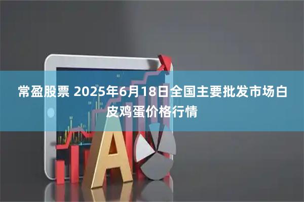 常盈股票 2025年6月18日全国主要批发市场白皮鸡蛋价格行情