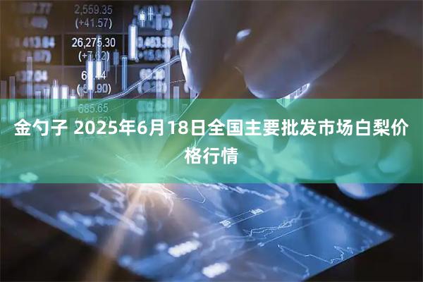 金勺子 2025年6月18日全国主要批发市场白梨价格行情