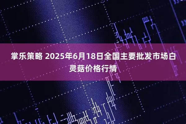 掌乐策略 2025年6月18日全国主要批发市场白灵菇价格行情