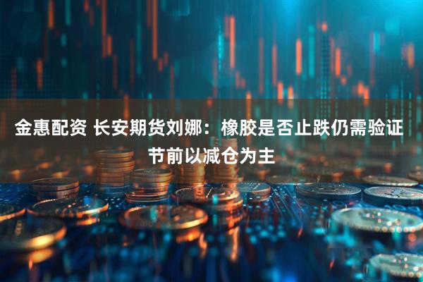 金惠配资 长安期货刘娜：橡胶是否止跌仍需验证 节前以减仓为主