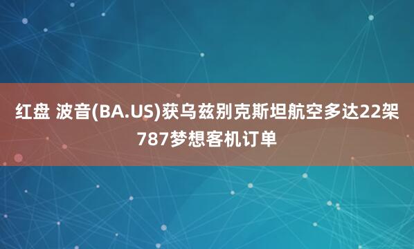 红盘 波音(BA.US)获乌兹别克斯坦航空多达22架787梦想客机订单