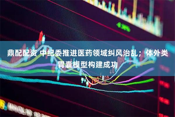 鼎配配资 中纪委推进医药领域纠风治乱；体外类胃囊模型构建成功