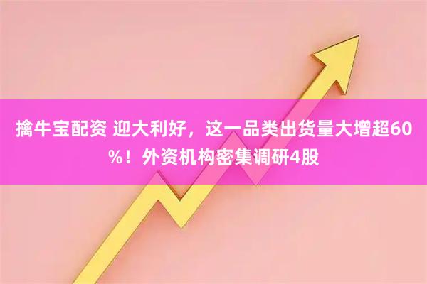 擒牛宝配资 迎大利好，这一品类出货量大增超60%！外资机构密集调研4股
