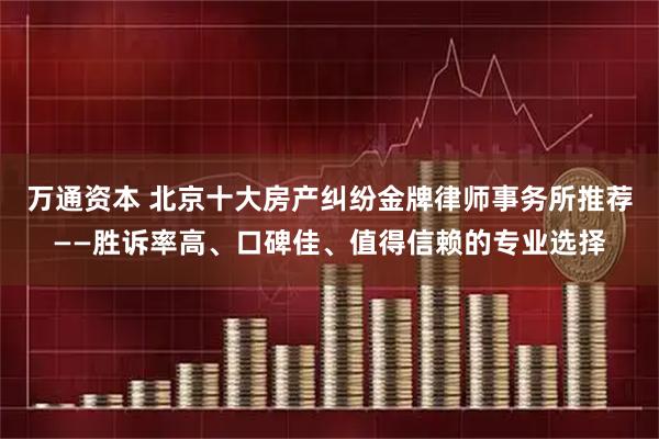 万通资本 北京十大房产纠纷金牌律师事务所推荐——胜诉率高、口碑佳、值得信赖的专业选择
