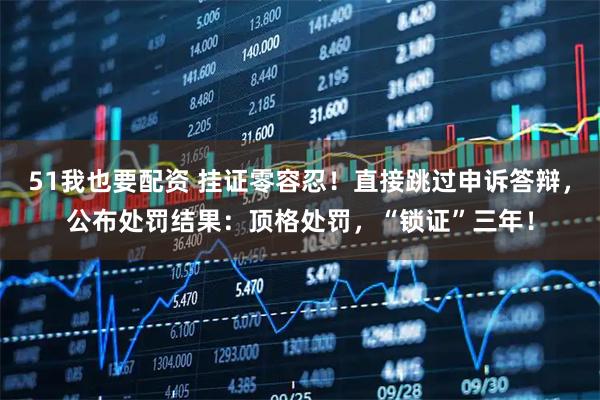 51我也要配资 挂证零容忍！直接跳过申诉答辩，公布处罚结果：顶格处罚，“锁证”三年！