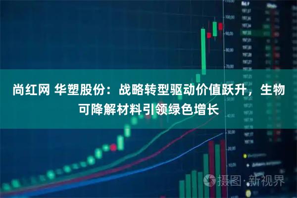 尚红网 华塑股份：战略转型驱动价值跃升，生物可降解材料引领绿色增长