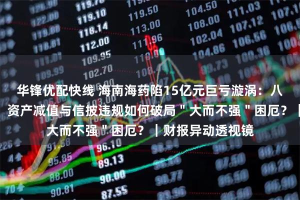 华锋优配快线 海南海药陷15亿元巨亏漩涡：八年扣非净利连负，资产减值与信披违规如何破局＂大而不强＂困厄？｜财报异动透视镜