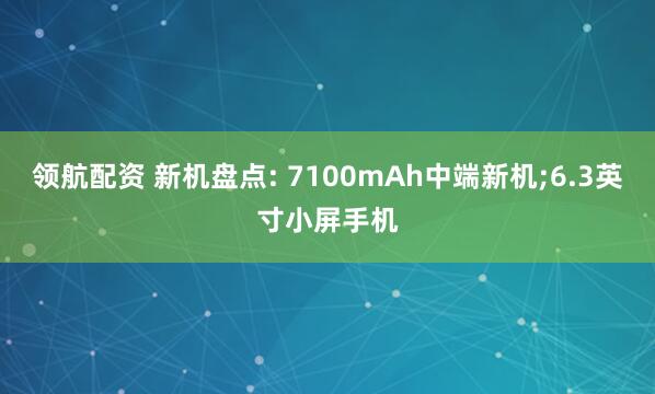 领航配资 新机盘点: 7100mAh中端新机;6.3英寸小屏手机