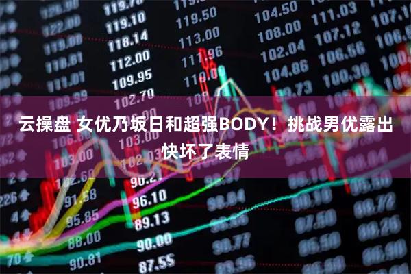 云操盘 女优乃坂日和超强BODY!挑战男优露出快坏了表情