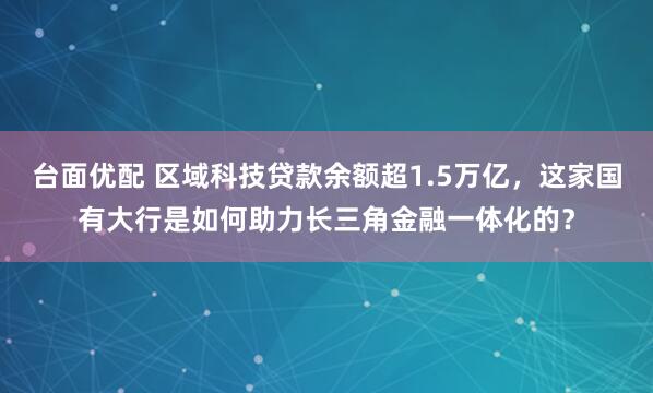 台面优配 区域科技贷款余额超1.5万亿,这家国有大行是如何助力长三角金融一体化的?