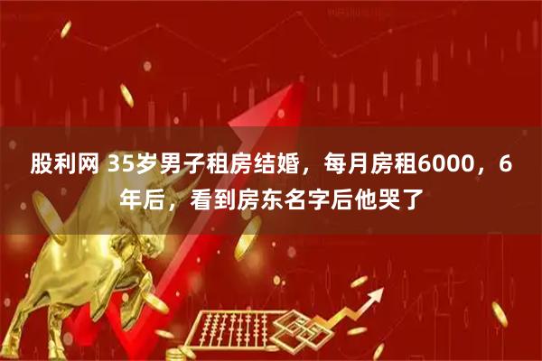 股利网 35岁男子租房结婚,每月房租6000,6年后,看到房东名字后他哭了