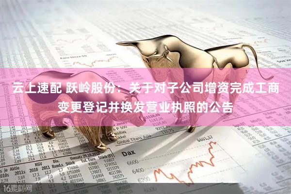 云上速配 跃岭股份:关于对子公司增资完成工商变更登记并换发营业执照的公告