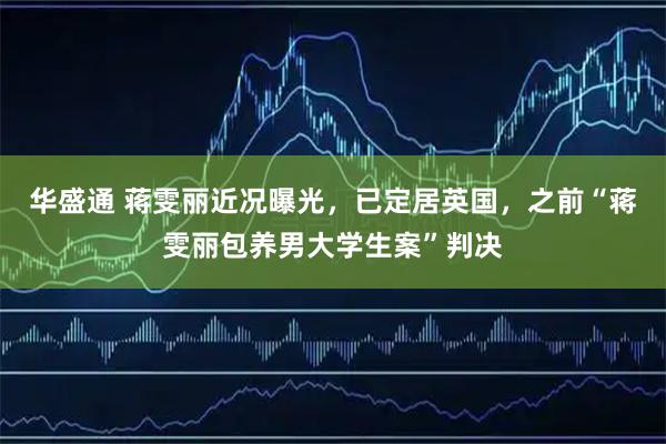 华盛通 蒋雯丽近况曝光,已定居英国,之前“蒋雯丽包养男大学生案”判决