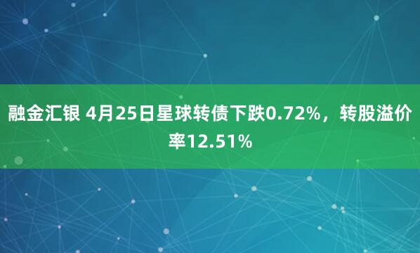 融金汇银 4月25日星球转债下跌0.72%，转股溢价率12.51%