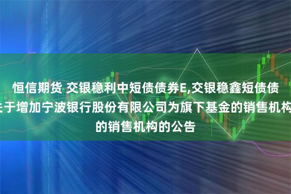 恒信期货 交银稳利中短债债券E,交银稳鑫短债债券D: 关于增加宁波银行股份有限公司为旗下基金的销售机构的公告