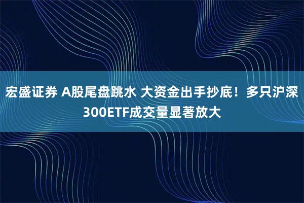 宏盛证券 A股尾盘跳水 大资金出手抄底！多只沪深300ETF成交量显著放大