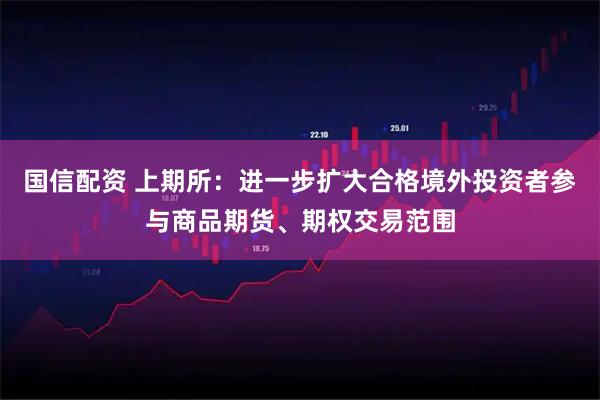 国信配资 上期所：进一步扩大合格境外投资者参与商品期货、期权交易范围
