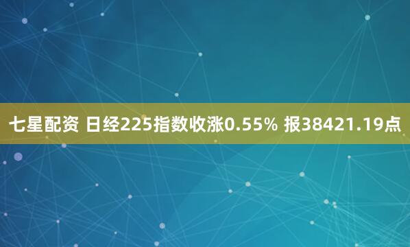 七星配资 日经225指数收涨0.55% 报38421.19点