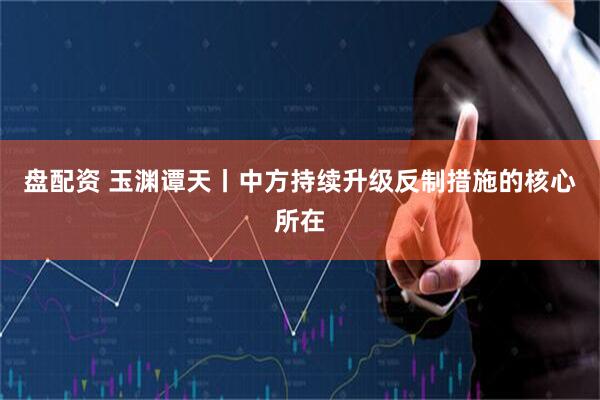 盘配资 玉渊谭天丨中方持续升级反制措施的核心所在