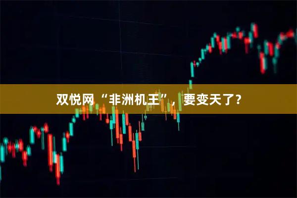 双悦网 “非洲机王”，要变天了？