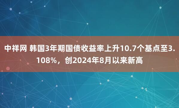 中祥网 韩国3年期国债收益率上升10.7个基点至3.108%，创2024年8月以来新高