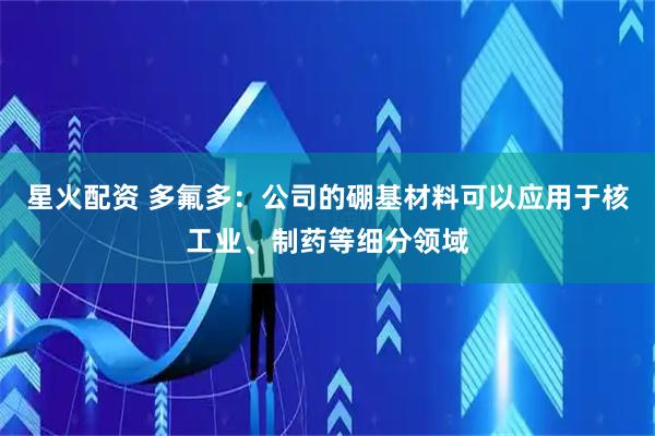 星火配资 多氟多：公司的硼基材料可以应用于核工业、制药等细分领域