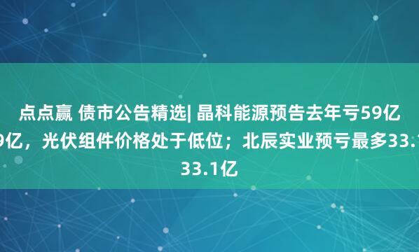 点点赢 债市公告精选| 晶科能源预告去年亏59亿-69亿,光伏组件价格处于低位;北辰实业预亏最多33.1亿