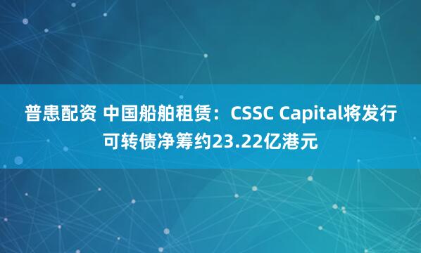 普患配资 中国船舶租赁：CSSC Capital将发行可转债净筹约23.22亿港元