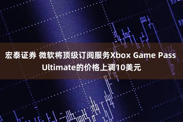 宏泰证券 微软将顶级订阅服务Xbox Game Pass Ultimate的价格上调10美元