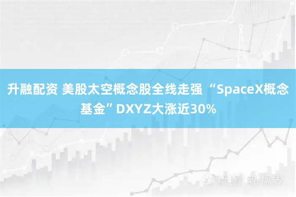 升融配资 美股太空概念股全线走强 “SpaceX概念基金”DXYZ大涨近30%