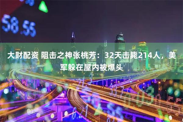 大财配资 阻击之神张桃芳：32天击毙214人，美军躲在屋内被爆头