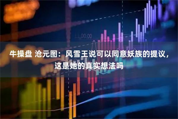 牛操盘 沧元图：风雪王说可以同意妖族的提议，这是她的真实想法吗