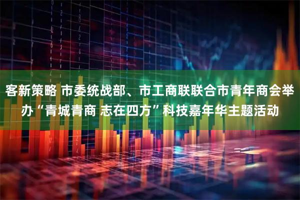 客新策略 市委统战部、市工商联联合市青年商会举办“青城青商 志在四方”科技嘉年华主题活动