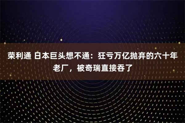 荣利通 日本巨头想不通:狂亏万亿抛弃的六十年老厂,被奇瑞直接吞了