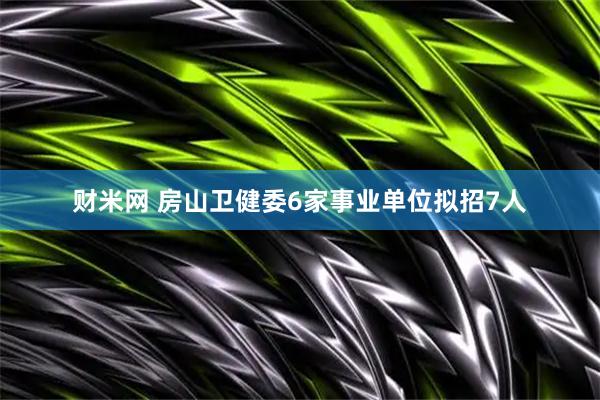 财米网 房山卫健委6家事业单位拟招7人