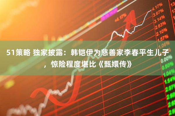 51策略 独家披露：韩铠伊为慈善家李春平生儿子，惊险程度堪比《甄嬛传》