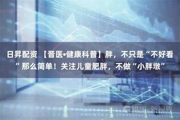 日昇配资 【晋医•健康科普】胖，不只是“不好看”那么简单！关注儿童肥胖，不做“小胖墩”
