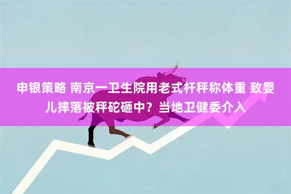 申银策略 南京一卫生院用老式杆秤称体重 致婴儿摔落被秤砣砸中？当地卫健委介入
