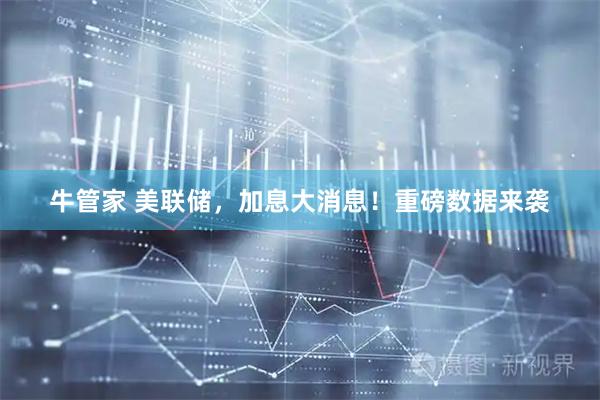 牛管家 美联储，加息大消息！重磅数据来袭