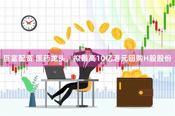 巨富配资 医药龙头，拟最高10亿港元回购H股股份